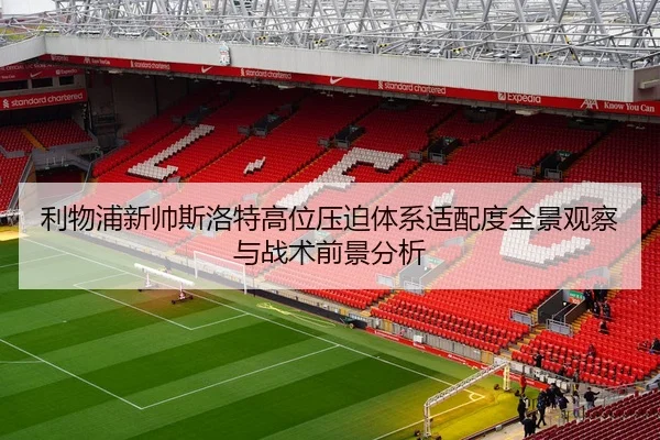 利物浦新帅斯洛特高位压迫体系适配度全景观察与战术前景分析