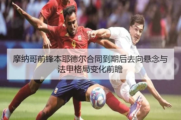 摩纳哥前锋本耶德尔合同到期后去向悬念与法甲格局变化前瞻