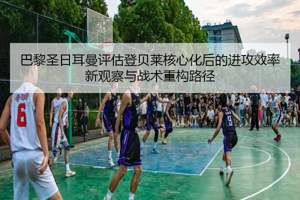 巴黎圣日耳曼评估登贝莱核心化后的进攻效率新观察与战术重构路径